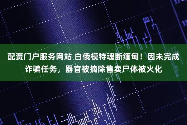 配资门户服务网站 白俄模特魂断缅甸！因未完成诈骗任务，器官被摘除售卖尸体被火化