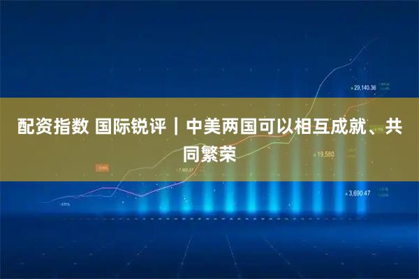 配资指数 国际锐评｜中美两国可以相互成就、共同繁荣