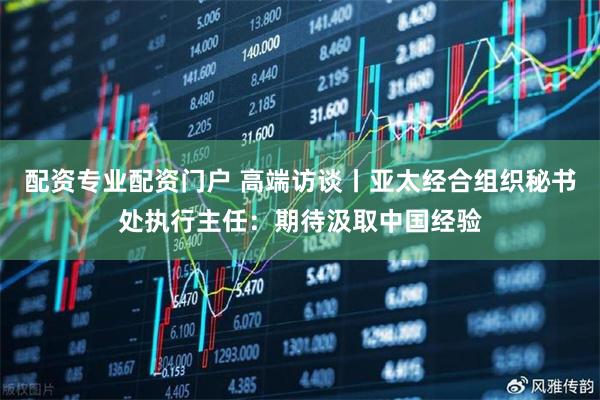 配资专业配资门户 高端访谈丨亚太经合组织秘书处执行主任：期待汲取中国经验