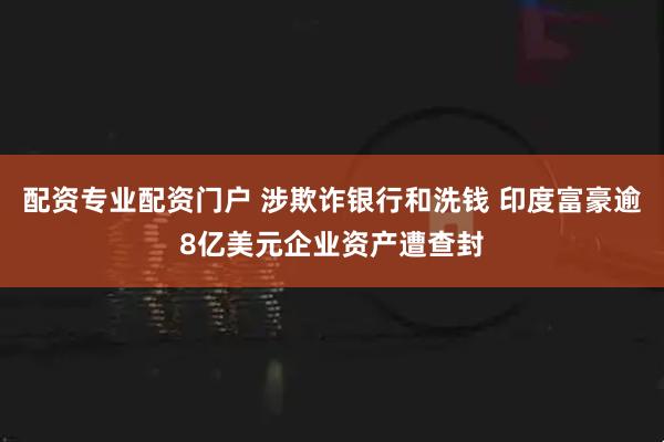 配资专业配资门户 涉欺诈银行和洗钱 印度富豪逾8亿美元企业资产遭查封