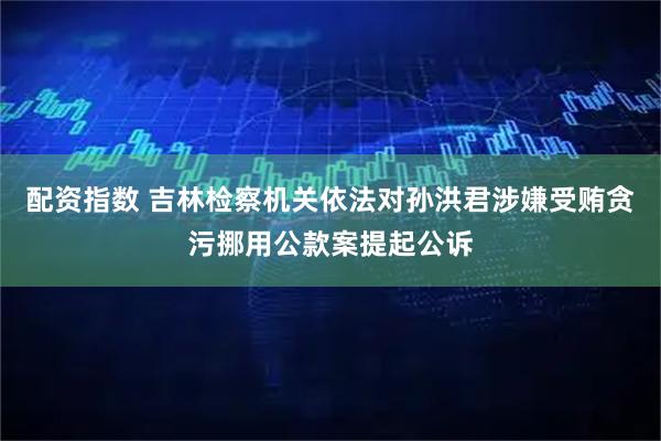 配资指数 吉林检察机关依法对孙洪君涉嫌受贿贪污挪用公款案提起公诉