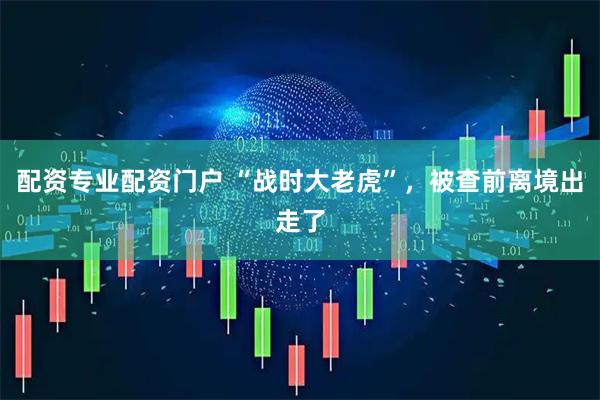 配资专业配资门户 “战时大老虎”，被查前离境出走了