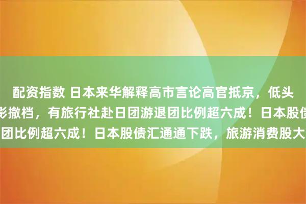 配资指数 日本来华解释高市言论高官抵京，低头一言不发！部分日本电影撤档，有旅行社赴日团游退团比例超六成！日本股债汇通通下跌，旅游消费股大跌
