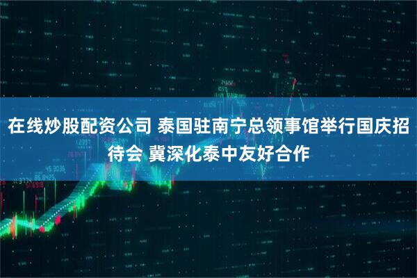 在线炒股配资公司 泰国驻南宁总领事馆举行国庆招待会 冀深化泰中友好合作