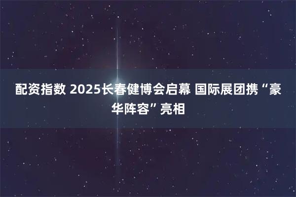 配资指数 2025长春健博会启幕 国际展团携“豪华阵容”亮相