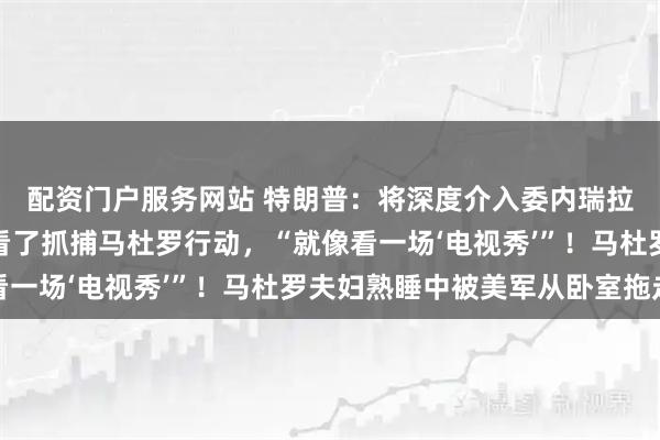 配资门户服务网站 特朗普：将深度介入委内瑞拉石油产业！他实时观看了抓捕马杜罗行动，“就像看一场‘电视秀’”！马杜罗夫妇熟睡中被美军从卧室拖走
