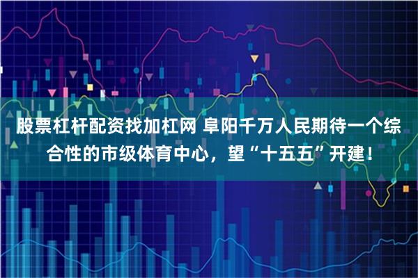 股票杠杆配资找加杠网 阜阳千万人民期待一个综合性的市级体育中心，望“十五五”开建！