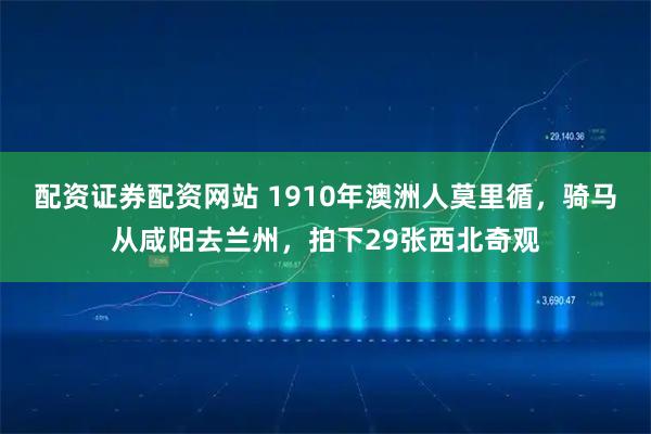 配资证券配资网站 1910年澳洲人莫里循，骑马从咸阳去兰州，拍下29张西北奇观
