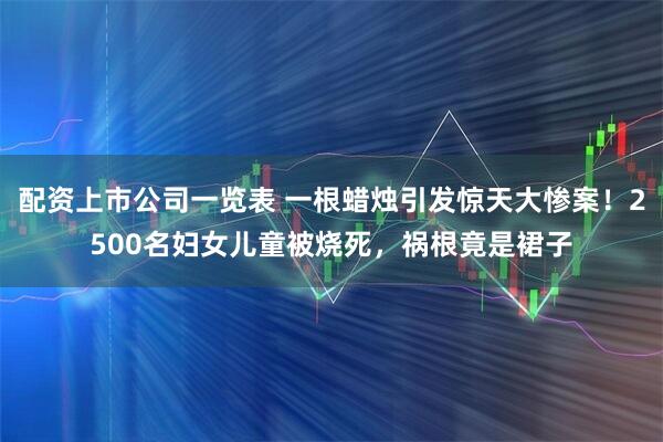 配资上市公司一览表 一根蜡烛引发惊天大惨案！2500名妇女儿童被烧死，祸根竟是裙子