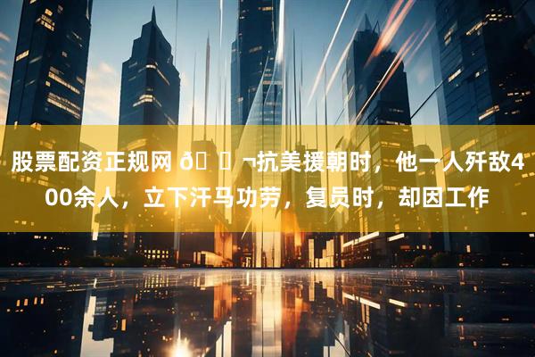 股票配资正规网 🌬抗美援朝时，他一人歼敌400余人，立下汗马功劳，复员时，却因工作