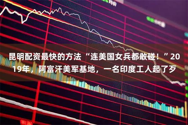 昆明配资最快的方法 “连美国女兵都敢碰！”2019年，阿富汗美军基地，一名印度工人起了歹