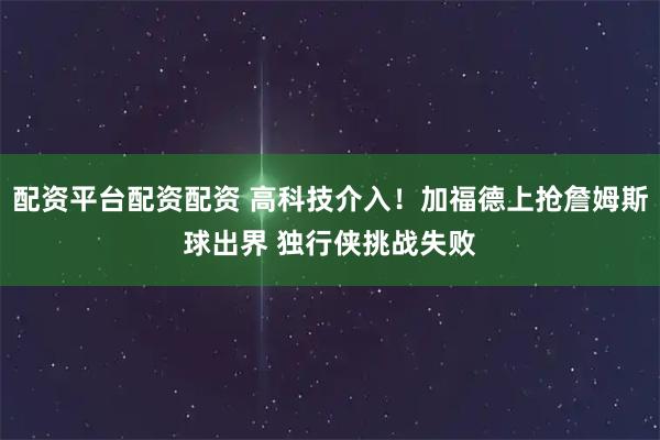 配资平台配资配资 高科技介入！加福德上抢詹姆斯球出界 独行侠挑战失败