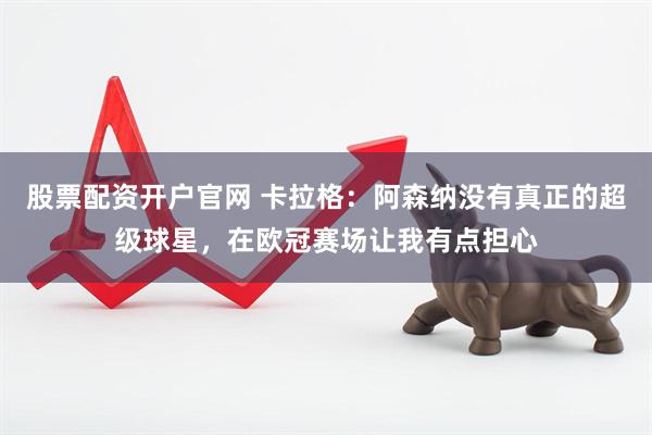 股票配资开户官网 卡拉格：阿森纳没有真正的超级球星，在欧冠赛场让我有点担心