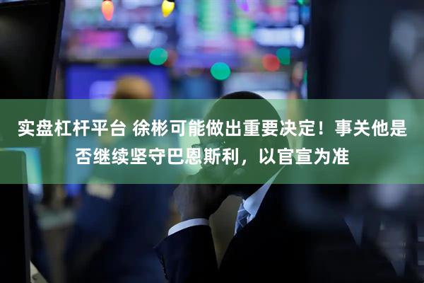 实盘杠杆平台 徐彬可能做出重要决定！事关他是否继续坚守巴恩斯利，以官宣为准