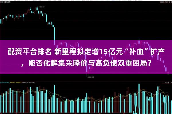 配资平台排名 新里程拟定增15亿元“补血”扩产，能否化解集采降价与高负债双重困局？