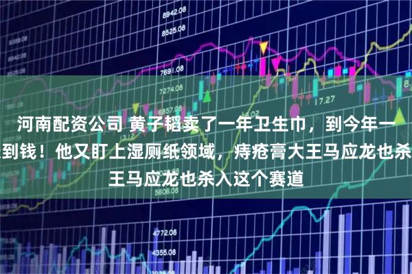 河南配资公司 黄子韬卖了一年卫生巾，到今年一季度还没赚到钱！他又盯上湿厕纸领域，痔疮膏大王马应龙也杀入这个赛道