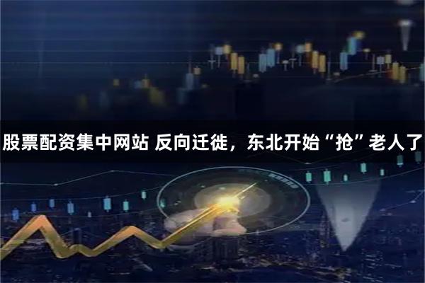 股票配资集中网站 反向迁徙，东北开始“抢”老人了