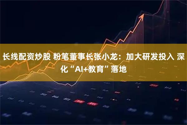长线配资炒股 粉笔董事长张小龙：加大研发投入 深化“AI+教育”落地