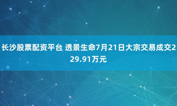 长沙股票配资平台 透景生命7月21日大宗交易成交229.91万元